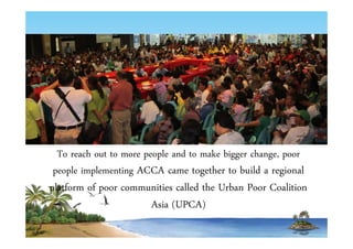 To reach out to more people and to make bigger change, poor 
people implementing ACCA came together to build a regional 
platform of poor communities called the Urban Poor Coalition 
Asia (UPCA) 
 