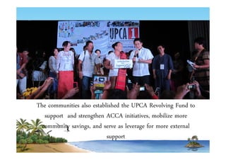 The communities also established the UPCA Revolving Fund to 
support and strengthen ACCA initiatives, mobilize more 
community savings, and serve as leverage for more external 
support 
 