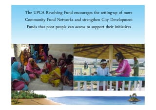 The UPCA Revolving Fund encourages the setting-up of more 
Community Fund Networks and strengthen City Development 
Funds that poor people can access to support their initiatives 
 