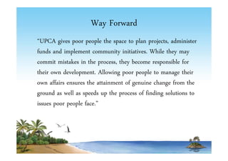 Way Forward 
“UPCA gives poor people the space to plan projects, administer 
funds and implement community initiatives. While they may 
commit mistakes in the process, they become responsible for 
their own development. Allowing poor people to manage their 
own affairs ensures the attainment of genuine change from the 
ground as well as speeds up the process of finding solutions to 
issues poor people face.” 
 