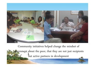 Community initiatives helped change the mindset of 
government about the poor, that they are not just recipients 
but active partners in development 
 