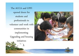 The ACCA and UPFI 
opened doors for 
students and 
professionals to 
volunteer and work with 
communities in 
implementing 
Upgrading and housing 
initiatives 
 