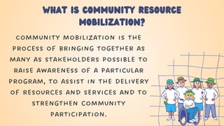 What is Community resource
mobilization?
Community mobilization is the
process of bringing together as
many as stakeholders possible to
raise awareness of a particular
program, to assist in the delivery
of resources and services and to
strengthen community
participation.
 