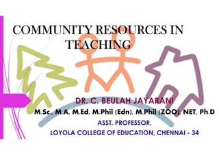 COMMUNITY RESOURCES IN
TEACHING
DR. C. BEULAH JAYARANI
M.Sc., M.A, M.Ed, M.Phil (Edn), M.Phil (ZOO), NET, Ph.D
ASST. PROFESSOR,
LOYOLA COLLEGE OF EDUCATION, CHENNAI - 34
 