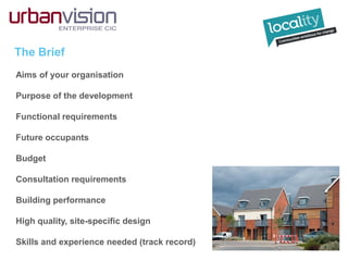 The Brief
Aims of your organisation
Purpose of the development
Functional requirements
Future occupants
Budget
Consultation requirements
Building performance
High quality, site-specific design
Skills and experience needed (track record)
 