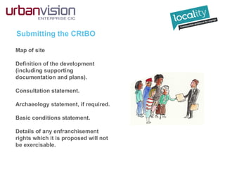 Submitting the CRtBO
Map of site
Definition of the development
(including supporting
documentation and plans).
Consultation statement.
Archaeology statement, if required.
Basic conditions statement.
Details of any enfranchisement
rights which it is proposed will not
be exercisable.
 