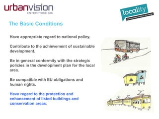 The Basic Conditions
Have appropriate regard to national policy.
Contribute to the achievement of sustainable
development.
Be in general conformity with the strategic
policies in the development plan for the local
area.
Be compatible with EU obligations and
human rights.
Have regard to the protection and
enhancement of listed buildings and
conservation areas.
 