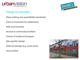 Things to Consider
Place-making (not quantifiable standards)
Ease of movement for pedestrians
Safe environments
Access to community facilities
Choice of modes of transport
Site specific design
External storage (e.g. cycle store)
Tenure blind
 