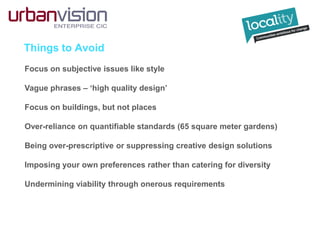 Things to Avoid
Focus on subjective issues like style
Vague phrases – ‘high quality design’
Focus on buildings, but not places
Over-reliance on quantifiable standards (65 square meter gardens)
Being over-prescriptive or suppressing creative design solutions
Imposing your own preferences rather than catering for diversity
Undermining viability through onerous requirements
 
