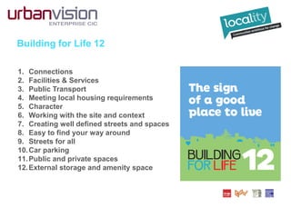 Building for Life 12
1. Connections
2. Facilities & Services
3. Public Transport
4. Meeting local housing requirements
5. Character
6. Working with the site and context
7. Creating well defined streets and spaces
8. Easy to find your way around
9. Streets for all
10.Car parking
11.Public and private spaces
12.External storage and amenity space
 