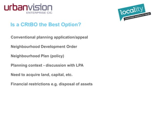 Is a CRtBO the Best Option?
Conventional planning application/appeal
Neighbourhood Development Order
Neighbourhood Plan (policy)
Planning context - discussion with LPA
Need to acquire land, capital, etc.
Financial restrictions e.g. disposal of assets
 
