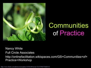 Communities  of  Practice Nancy White Full Circle Associates http://onlinefacilitation.wikispaces.com/GS+Communities+of+Practice+Workshop http://www.flickr.com/photos/nicmcphee/33556189/in/set-72157594373420115/ 