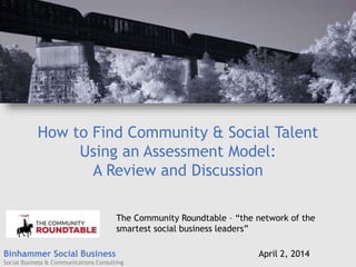 Binhammer Social Business
Social Business & Communications Consulting
How to Find Community & Social Talent
Using an Assessment Model:
A Review and Discussion
April 2, 2014
The Community Roundtable – “the network of the
smartest social business leaders”
 