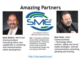 Amazing Partners
Mark Dollins, North Star
Communications
Consulting offers core
capabilities in marketing
and communications
talent development
Shel Holtz, Holtz
Communications
+ Technology offers
content, digital and social
media strategies, internal
communications consulting,
speaking and training.
http://sme-squared.com/
SME² is focused on defining
social media competencies,
assessing talent, enhancing
capabilities, leveraging
current staff levels and
recommending changes that
can improve work flow.
 