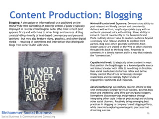 Binhammer Social Business
Social Business & Communications Consulting
Content Production: Blogging
Minimal/Foundational Exposure: Demonstrates ability to
post relevant and timely content and consistently
delivers well-written, length-appropriate copy with an
authentic personal voice with editing. Shows ability to
connect content consistently to the business/brand.
Posts routinely deliver value to readers/audience beyond
a company news release and link to credible third
parties. Blog posts often generate comments from
readers and/or are shared on the Web or other channels
through links back to the blog posts. Responds to
comments in a timely manner and in a way that extends
the “conversation.”
Capable/mid-level: Strategically drives content in ways
that position the blog/blogger as a knowledgeable source
and industry leader with little to no editing or direction.
Uses social media tools to further refine and define
timely content that drives increasingly stronger
readerships and increasingly higher levels of
engagement/comments and responses.
Advanced/Mastery: Successfully coaches others to blog
with increasingly stronger levels of success. Extends blog
reach and credibility using third parties/guest bloggers.
Strengthens blog readership and presence through
integrating other tools (video or podcasting) and utilizing
other social channels. Routinely brings emerging best
practices in blogging to company/brand blogging efforts,
while creatively exploring new/organic practices that
drive blog success.
Blogging: A discussion or informational site published on the
World Wide Web consisting of discrete entries ("posts") typically
displayed in reverse chronological order (the most recent post
appears first) and with links to other blogs and sources. A blog
consists1616 primarily of text-based commentary and personal
opinions – but may also feature video, graphics, and other digital
media -- resulting in comments and interaction that distinguish
blogs from other static web sites.
16
 