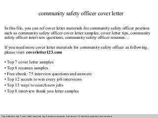 community safety officer cover letter 
In this file, you can ref cover letter materials for community safety officer position 
such as community safety officer cover letter samples, cover letter tips, community 
safety officer interview questions, community safety officer resumes… 
If you need more cover letter materials for community safety officer as following, 
please visit: coverletter123.com 
• Top 7 cover letter samples 
• Top 8 resumes samples 
• Free ebook: 75 interview questions and answers 
• Top 12 secrets to win every job interviews 
• Top 15 ways to search new jobs 
• Top 8 interview thank you letter samples 
Top materials: top 7 cover letter samples, top 8 Interview resumes samples, questions free and ebook: answers 75 – interview free download/ questions pdf and answers 
ppt file 
 
