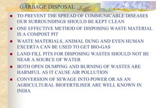 GARBAGE DISPOSAL
 TO PREVENT THE SPREAD OF COMMUNICABLE DISEASES
OUR SURROUNDINGS SHOULD BE KEPT CLEAN
 ONE EFFECTIVE METHOD OF DISPOSING WASTE MATERIAL
IS A COMPOST PIT
 WASTE MATERIALS, ANIMAL DUNG AND EVEN HUMAN
EXCERTA CAN BE USED TO GET BIO-GAS
 LAND FILL PITS FOR DISPOSING WASTES SHOULD NOT BE
NEAR A SOURCE OF WATER
 BOTH OPEN DUMPING AND BURNING OF WASTES ARE
HARMFUL AS IT CAUSE AIR POLLUTION
 CONVERSION OF SEWAGE INTO POWER OR AS AN
AGRICULTURAL BIOFERTILISER ARE WELL KNOWN IN
INDIA
 