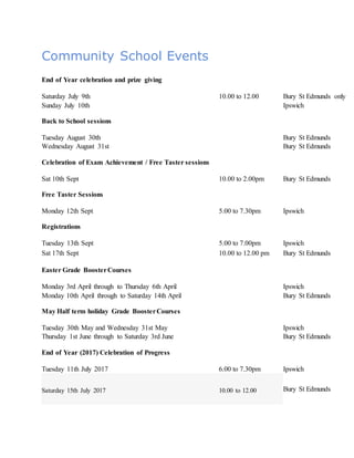 Community School Events
End of Year celebration and prize giving
Saturday July 9th 10.00 to 12.00 Bury St Edmunds only
Sunday July 10th Ipswich
Back to School sessions
Tuesday August 30th Bury St Edmunds
Wednesday August 31st Bury St Edmunds
Celebration of Exam Achievement / Free Taster sessions
Sat 10th Sept 10.00 to 2.00pm Bury St Edmunds
Free Taster Sessions
Monday 12th Sept 5.00 to 7.30pm Ipswich
Registrations
Tuesday 13th Sept 5.00 to 7.00pm Ipswich
Sat 17th Sept 10.00 to 12.00 pm Bury St Edmunds
Easter Grade BoosterCourses
Monday 3rd April through to Thursday 6th April Ipswich
Monday 10th April through to Saturday 14th April Bury St Edmunds
May Half term holiday Grade BoosterCourses
Tuesday 30th May and Wednesday 31st May Ipswich
Thursday 1st June through to Saturday 3rd June Bury St Edmunds
End of Year (2017) Celebration of Progress
Tuesday 11th July 2017 6.00 to 7.30pm Ipswich
Saturday 15th July 2017 10.00 to 12.00 Bury St Edmunds
 
