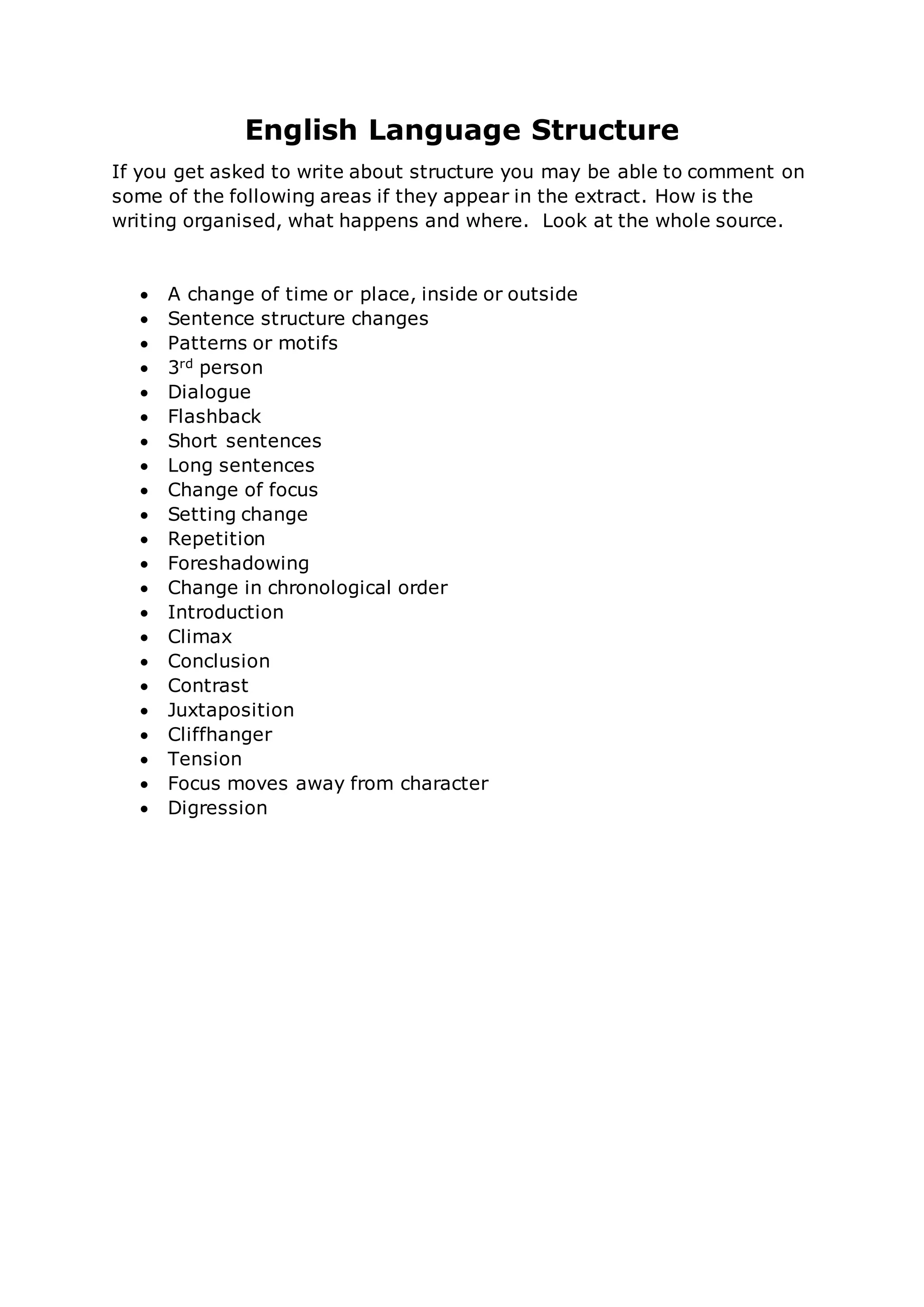 English Language Structure
If you get asked to write about structure you may be able to comment on
some of the following areas if they appear in the extract. How is the
writing organised, what happens and where. Look at the whole source.
A change of time or place, inside or outside
Sentence structure changes
Patterns or motifs
3rd person
Dialogue
Flashback
Short sentences
Long sentences
Change of focus
Setting change
Repetition
Foreshadowing
Change in chronological order
Introduction
Climax
Conclusion
Contrast
Juxtaposition
Cliffhanger
Tension
Focus moves away from character
Digression
