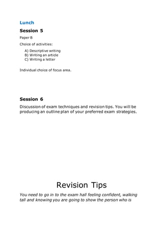 Lunch
Session 5
Paper B
Choice of activities:
A) Descriptive writing
B) Writing an article
C) Writing a letter
Individual choice of focus area.
Session 6
Discussion of exam techniques and revision tips. You will be
producing an outline plan of your preferred exam strategies.
Revision Tips
You need to go in to the exam hall feeling confident, walking
tall and knowing you are going to show the person who is
 