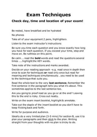 Exam Techniques
Check day, time and location of your exam!
Be rested, have breakfast and be hydrated
No phones
Take all of your equipment 2 pens, highlighters
Listen to the exam instructor’s instructions
Be sure you time each question and you know exactly how long
you have for each question. If you exceed your time, stop and
move on. Be ruthless on this point.
Be calm…. read the bold words and read the questions several
times ....highlight the KEY words.
Take note of the instructions and marks awarded.
Decide on your reading approach –e.g. read once in depth then
once to scan for techniques or read only once but read for
meaning and techniques simultaneously… you need to be used
to the technique that suits you.
Read the whole text to the very last sentence. Remember the
first sentence in the paragraph tells you what it’s about. This
sometimes applies to the last sentence too.
Are you going to proof read as you go or at the end? Leaving
this to the end is risky. Cross out neatly.
Write on the exam insert booklet, highlight & annotate.
Take out the staple of the insert booklet so you don’t have to
keep flicking back and forth.
Write for purpose and audience.
Ideally do a very limited plan (3-5 mins) for section B, use it to
plan your paragraphs and then stick to the plan. Writing
straight from your thoughts with no plan is tricky to do.
 