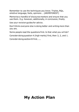Remember to use the techniques you know. Triples, RQs,
emotive language, facts, opinions … (ARIPEFOREST)
Memorise a handful of discourse markers and ensure that you
use them. E.g. however, additionally, in conclusion, finally.
Use your revision guides for advice.
Don’t think everyone else is doing better and writing more than
you are.
Some people read the questions first. Is that what you will do?
Consider doing question 4 (high marks) first, then 3, 2, and 1.
Consider doing section B first…...
My Action Plan
 