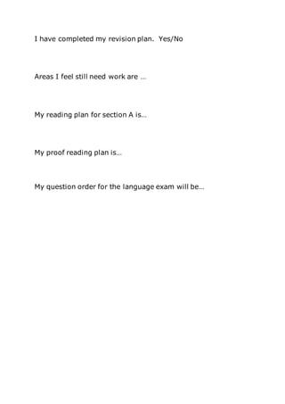 I have completed my revision plan. Yes/No
Areas I feel still need work are …
My reading plan for section A is…
My proof reading plan is…
My question order for the language exam will be…
 