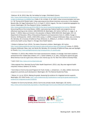 9Community Schools are an Essential Equity Strategy
i Edelman, M. W. (2012, May 18). No holiday for hunger. Child Watch Column.
http://www.childrensdefense.org/newsroom/child-watch-columns/child-watch-documents/no-holiday-for-
hunger.html#sthash.zum9MMts.dpuf; Collin, R. W., & Collin, R. M. (1997). Urban environmentalism and race.
In J. M. Thomas & M. Ritzdorf (eds.), Urban planning and the African American community: In the shadows.
Beverly Hills, CA: Sage Publications; Fry, R., & Taylor, P. (2012, August). The rise of residential segregation by
income. Washington, DC: Pew Research Center. Available from
http://www.pewsocialtrends.org/2012/08/01/the-rise-of-residential-segregation-by-income/; General
Accounting Office of the United States. (1999). Lead poisoning: Federal health care programs are not
effectively reaching at-risk children. GAO/HEHS-99-18. Washington, DC: Author; Hoffman, K., Llags, C., &
Synder, T. (2003). Status and trends in the education of Blacks. NCES 2003-034. Washington, DC: U.S.
Department of Education, Office of Educational Research and Improvement; Koch, K. (2002). Hunger in
America. CQ Researcher, 10(44), 1034-1055; Lareau, A. (2003). Unequal childhoods: Class, race, and family
life. Berkeley, CA: University of California Press; Whiteman, S., Williams, C., & Shah, A. (2004). Improving
community health survey: Report 1. Chicago: Sinai Health System.
ii Children’s Defense Fund. (2014). The state of America’s children. Washington, DC: Author.
http://www.childrensdefense.org/child-research-data-publications/data/2014-soac.pdf; Lareau, A. (2003).
Unequal childhoods: Class, race, and family life. Berkeley, CA: University of California Press; also see Spotlight
on Poverty: http://www.spotlightonpoverty.org/consequences_of_poverty.aspx
iii Rothstein, R. (2013). Why children from lower socioeconomic classes, on average, have lower academic
achievement than middle-class children. In P. L. Carter & Welner, K. G. (eds.), Closing the opportunity gap:
What America must do to give every child an even chance (pp. 61-74). New York: Oxford University Press.
iv Learn more http://www.communityschools.org/
v Data originate from: Alameda County Public Health Department. (2013, July). Bay area regional health
inequities initiative. Oakland, CA: Author.
vi Committee on Community-Level Programs for Youth, Eccles, J., & Gootman, J. A. (Eds.) (2002). Community
programs to promote youth development. Washington, DC: The National Academies Press.
vii Moore, K. A. et al. (2014). Making the grade: Assessing the evidence for integrated service supports.
Washington, DC: Child Trends. http://www.childtrends.org/?publications=making-the-grade-assessing-the-
evidence-for-integrated-student-supports
viiiCoalition for Community Schools. (2013). Community schools results. Washington, DC: Author.
http://www.communityschools.org/assets/1/AssetManager/Community%20School%20Results%202013.pdf
Working Draft – April 9, 2014
 