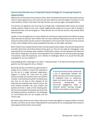2Community Schools are an Essential Equity Strategy
Community Schools are an Essential Equity Strategy for Increasing Access to
Opportunities
Opportunity is at the heart of the American dream. We firmly believe that each and every person should
have an equal opportunity to work hard and use their talents to climb the ladder of success. For too
many American children, that dream has been denied, over and over again, across generations.
The barriers are significant and recurring: not enough food, unaddressed health issues, low quality
schools, parents unable to find a job, unsafe neighborhoods, exposure to trauma, lack of access to
essential services, and the list goes on.i These barriers are not only life barriers, they directly affect
school success.
Equally, if not more significant, too many children do not have the opportunities that middle and upper
class kids take for granted. Poor children lack rich early childhood experiences and do not have the
chance for history lessons at the museum or life lessons on the soccer field. They do not have a chance
to learn about college and the career possibilities that open up with higher education.
When children face multiple barriers to learn and lack opportunities to grow, they start life steps behind
and often fall further and further behind as they grow up. They are not ready for kindergarten, early
reading skills do not develop, lower academic achievement ensues; and the pathways that follow too
often lead to dropping out of school, not being able to find a stable job with a family sustaining wage,
incarceration, lower life expectancy, and a lifetime of challenges. Which of us would find this path
acceptable for our own children?ii,iii
Acknowledging these challenges is not about “making excuses.” It is about the principle that what’s
good for my child is good for all our children.
Removing barriers and delivering opportunities to
enable all our children to reach their potential is
not the job of a single individual, organization,
program, or school. Yet, many think our public
school principals and teachers alone can perform
miracles. And while they do perform miracles every
day, they do not have at their disposal all the
resources and expertise they need to ensure that
every student succeeds. Yes, some children and
parents will thrive in spite of their starting point.
But this is the exception and history has shown that
the bootstrap theory is insufficient. The challenges
our communities face are too complex and the
need to vast.
We need a place where we can bring a wide array of resources together to support children and their
families, and where we can share responsibility for ensuring that all our young people have access to
equal opportunities to learn and succeed.
A community school is both a place and
a set of partnerships between the
school and other community resources.
Its integrated focus on academics,
health and social services, youth and
community development, and
community engagement leads to
improved student learning, stronger
families, and healthier communities.
Working Draft – April 9, 2014
 
