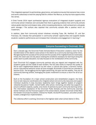 7Community Schools are an Essential Equity Strategy
This integrated approach to partnerships, governance, and systems ensures that everyone has a voice
and works collectively to level the playing field for children like Marcus, so they too have opportunities
like James.
A Child Trends 2014 report synthesized rigorous evaluations of integrated student supports and
community school initiatives and concluded that there is growing evidence that community schools
reduce grade retention and dropout rates, while increasing attendance, math achievement, and grade
point average. vii The authors also reported that community schools offer a positive return on
investment.
In addition, data from community school initiatives including Tulsa, OK, Hartford, CT, and San
Francisco, CA, indicate that participation in community schools’ opportunities and supports boosts
students’ academic performance and increases their motivation and engagement in learning.viii
Over a decade ago, the Cincinnati Public Schools Board of Education created a vision for the
transformation of the district: every school in the district as a community learning center (CLC).
Recognizing that the success of the school and the success of the neighborhood are inextricably
linked, the vision was not only about creating the conditions necessary for learning to bring the
public back to public education, but also focused on the revitalization of the community.
Each Cincinnati CLC engages community partners who are aligned and integrated with the
academic goals and the needs of each student. The CLC also works to improve the quality of
life for each neighborhood based on its own vision: a cultural arts center, a farmer's market,
and an international welcome center all have emerged. All schools in Cincinnati are intended to
become CLCs - the struggling and the higher performing, the poor and the wealthy. They are all
community learning centers, leveraging the public investment to ensure a return for all of our
citizens.
Built on the foundation of a major school construction and rehabilitation program, the CLCs
have on-site resource coordinators who integrate school and community resources and support
individual students. A cross boundary leadership team brings together leaders of program
networks focused on health, mental health, after school, mentoring, and other key supports to
ensure sufficient capacity, quality, and choice of partners by each community learning center.
The intermediary assistance of the Cincinnati Public Schools and the Community Learning
Center Institute and the financial support of the school district, Greater Cincinnati United Way,
the Greater Cincinnati Foundation, Interact for Health, the Schiff Foundation, and other private
funders undergird CLC implementation.
The collective effort is working. Cincinnati is the highest rated urban school district in Ohio.
Everyone Succeeding in Cincinnati, Ohio
Working Draft – April 9, 2014
 