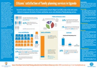 Citizens’ satisfaction of family planning services in Uganda
In 2012, Forum for Women in                                                                                                                                                                                                                           Recommendation
                                                                                                                                                                                                                                                      The report card provides valuable feedback to improve
Democracy [FOWODE] a women’s                                                                                                                                                                                                                          family planning services and provides important
rights national non-partisan                                                                                                                                                                                                                          information to guide policy makers and other key
organisation, commissioned a study in                                                                                                                                                                                                                 stakeholder to address the key challenges in effective
Gulu and Luwero districts to measure                                                                                                                                                                                                                  delivery of family planning services.
citizens’ satisfaction with Family
Planning (FP) services using a Citizens’
Report Card (CRC). By collecting
                                              Forum for women in Democracy in 2012 commissioned a Citizen’s Report Card (CRC) study in Gulu and Luwero                                                                                                Ministry of Health
                                                                                                                                                                                                                                                      •	 Devise strategies for targeting men to support
                                                                                                                                                                                                                                                         family planning through use of mass media,
feedback on the quality and adequacy           districts to measures the levels of citizens satisfaction, access and utilization of family planning services,                                                                                            community dialogue, scaling up integrated outreach
                                                                                                                                                                                                                                                         services and use of fellow men as peer mobilizers.
of public services from actual users,
the CRC provides a rigorous basis and                                                                                                                                                                                                                 •	 Promote the use of alternative family planning
                                                                                                                                                                                                                                                         methods with fewer side effects such as rhythm/
a proactive agenda for communities
and civil society organizations to                                                                                                                          Problem and Grievances redress                                                               moon beads.
                                                                                                                                                                                                                                                      •	 Increase funding for family planning education
                                                                 Use of modern family planning methods in Uganda has
engage in a dialogue with government                             consistently increased over the last decade from 14%
                                                                                                                                                                                                                                                         and advocacy to change people’s attitudes and

                                                                                                                                                                                   21%
and service providers to improve                                                                                                                                                                 Had a problem while at health facility. Major           behaviour.
                                                                 in 2001 to 26 % in 2011.                                                                                                                                                             •	 Recruit more health workers especially those that
the delivery of public services (PAC,                                                                                                                                                            problems included Lack of FP commodities,
                                                                                                                                                                                                                                                         handle family planning issues.
2012). The tool not only facilitates                                                                                                                                                             impolite staff absence of health worker, bribes
prioritization of reforms and corrective
actions but also provides a benchmark
                                                                 43 %           of modern family planning users in
                                                                                Uganda discontinued using the method
                                                                                within 12 months.
                                                                                                                                                                                                 or pay for services.
                                                                                                                                                                                                                                                      National Medical Stores
                                                                                                                                                                                                                                                      •	 Increase procurement and supply of family planning
on the quality of public services as                                                                                                                                                                                                                     commodities used by men, especially condoms and
enjoyed by citizens.
                                                                                                                                                                                  7%          Paid some money to access family planning services
                                                                                                                                                                                              68% of these reported to have paid for injectables
                                                                                                                                                                                                                                                         surgical kits for vasectomy and those used by
                                                                                                                                                                                                                                                         women with fewer side effects such as moon beads
                                                                                                                                                                                                                                                         and surgical kits for sterilization.
One way of improving reproductive                                Only 23 % of women practice birth control.                                                                                   and majority of these [90%] paid to a nurse.
health care in Uganda is to ensure that                                                                                                                                                                                                               Health Facilities
family planning services are accessible                                                                                                                                                                                                               •	 Increase on community sensitization and outreach
and affordable. The Ministry of Health            Access and Utilisation                                                    Quality and Reliability                                               Satisfaction                                           activities in a bid to popularize family planning
                                                                                                                                                                                                                                                         methods at community level.
(MoH) has put in place maternal                                                                                                                                                                                                                       •	 Partner with relevant partners such as village
mortality reforms which include                                                                           Households                                                                  Satisfaction with family planning services                         health teams, community development workers
                                                                                                                                            Majority [90%] received the
improving family planning services.                                                                       that visited a                                                                                                                                 and Community Based Organizations to mobilize
                                                                                                                                            required services whenever they
In line with these efforts, the use of                                                                    health center                                                             81%                                                                  people to effectively participate in family planning
                                                                                                                                            visited a health center                                                                                      programmes.
modern methods of family planning                                                                         for FP services
                                                                                                                                                                                                                                                      •	 Carry out proper investigation /testing before
has consistently increased over the                                                                                                                                                                                                                      provision of a family planning method to get a more
past decade, growing from 14 per cent                                                                                                                                                                                                                    suitable one in a bid to reduce side-effects
of married women in 2001 to 26 per                                                                                                                                                                                                                    •	 Sensitise people on the side effects of family
                                                                                                                                                                                                             17%                                         planning and how they can manage them.
cent in 2011 (UBOS, 2012). However,
                                                                                                          Households that                                                                                                             2%              •	 Improve on provision of information on availability of
contraceptive prevalence rates are still                                                                                                                                                                                                                 free family planning services at government health
                                                                                                          did not seek                                                            satisfied              dissatisfied         neither-nor satisfied
very sparse. Although women want                                                                                                                                                                                                                         facilities.
                                                                                                          FPservices
to reduce the number of children that
they have, only one fifth of married                                                                                                                                                                                                                  Civil Society Organizations
                                           690 households surveyed in Guluand Luwero                                                                                                                                                                  •	 Should lobby government for increased funding for
                                                                                                                                            Only 11% reported that the
                                                                                                                                                                              20%
women (23 percent) practice birth                                                                                                                                                        of those dissatisfied cited bad attitude of health              family planning services.
control due to many factors including:
misconceptions about family planning;      57%    visited the health center during the last one year [63% of these were
                                                  women]. Half of them [50%] sought for injectable contraceptives.
                                                                                                                                            health facility carried out
                                                                                                                                            outreach services on family
                                                                                                                                                                                         workers, 18% were dissatisfied with long hours of
                                                                                                                                                                                         wait, 10% inadequate information and 8% health
                                                                                                                                                                                                                                                      •	 Undertake community sensitization on the
                                                                                                                                                                                                                                                         importance of family planning through the use of
lack of information; limited access;              Choice is influenced by inability to be detected by husbands. Whereas                     planning within their villages                                                                               the mass media and community dialogues.
                                                                                                                                                                                         facility being too far.
costs; limited decision-making                    20% of these went with their partners.                                                                                                                                                              •	 Deliberately target men in their family planning
power on reproductive choices; and,                                                                                                                                                                                                                      campaigns through the use of Information,
                                                                                                                                            75% waited for less                                                                                          Education and Communication materials and mass
opposition from male partners (NCG,
2012).
                                           75%    of the surveyed households did not know when the
                                                  government health facility received family planning
                                                                                                                                            thhour to get served while
                                                                                                                                            at the health center
                                                                                                                                                                                                                                                         media
                                                                                                                                                                                                                                                      •	 Develop health information packages about the
                                                  commodities.                                                                                                                                                                                           rights of men and their responsibilities in family
                                                                                                                                                                                                                                                         planning.




                                    Source: Citizen Report Card on Family Planning produced by Forum for Women in Democracy in 2012. WEB| www.fowode.org | E-mail: fowode@fowode.org
                                                                                                                                                                                                                                                                               Forum for Women in Democracy
 