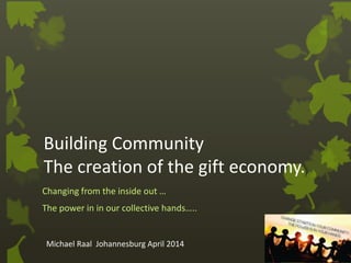 Building Community
The creation of the gift economy.
Changing from the inside out …
The power in in our collective hands…..
Michael Raal Johannesburg April 2014
 
