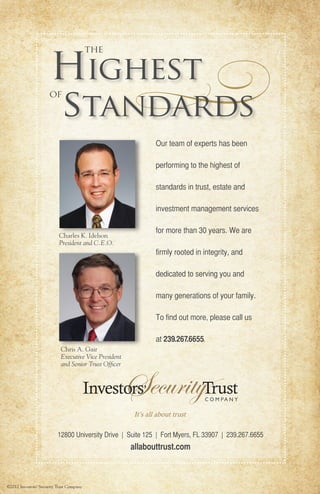 ©2012 Investors’ Security Trust Company
Our team of experts has been
performing to the highest of
standards in trust, estate and
investment management services
for more than 30 years. We are
firmly rooted in integrity, and
dedicated to serving you and
many generations of your family.
To find out more, please call us
at 239.267.6655.
12800 University Drive | Suite 125 | Fort Myers, FL 33907 | 239.267.6655
allabouttrust.com
Charles K. Idelson
President and C.E.O.
Chris A. Gair
Executive Vice President
and Senior Trust Officer
Highest
standards
the
of
Community Series Ad_Oct.indd 2 9/26/12 9:14 AM
 