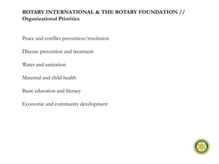 ROTARY INTERNATIONAL & THE ROTARY FOUNDATION //
Organizational Priorities


Peace and conflict prevention/resolution

Disease prevention and treatment

Water and sanitation

Maternal and child health

Basic education and literacy

Economic and community development
 