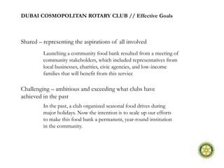 DUBAI COSMOPOLITAN ROTARY CLUB // Effective Goals



Shared – representing the aspirations of all involved
         Launching a community food bank resulted from a meeting of
         community stakeholders, which included representatives from
         local businesses, charities, civic agencies, and low-income
         families that will benefit from this service

Challenging – ambitious and exceeding what clubs have
achieved in the past
         In the past, a club organized seasonal food drives during
         major holidays. Now the intention is to scale up our efforts
         to make this food bank a permanent, year-round institution
         in the community.
 
