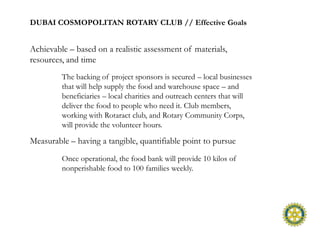 DUBAI COSMOPOLITAN ROTARY CLUB // Effective Goals


Achievable – based on a realistic assessment of materials,
resources, and time
         The backing of project sponsors is secured – local businesses
         that will help supply the food and warehouse space – and
         beneficiaries – local charities and outreach centers that will
         deliver the food to people who need it. Club members,
         working with Rotaract club, and Rotary Community Corps,
         will provide the volunteer hours.

Measurable – having a tangible, quantifiable point to pursue
         Once operational, the food bank will provide 10 kilos of
         nonperishable food to 100 families weekly.
 