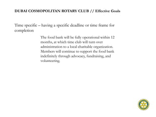DUBAI COSMOPOLITAN ROTARY CLUB // Effective Goals


Time specific – having a specific deadline or time frame for
completion
               The food bank will be fully operational within 12
               months, at which time club will turn over
               administration to a local charitable organization.
               Members will continue to support the food bank
               indefinitely through advocacy, fundraising, and
               volunteering.
 