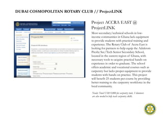 DUBAI COSMOPOLITAN ROTARY CLUB // ProjectLINK

                                Project ACCRA EAST @
                                ProjectLINK
                                Most secondary/technical schools in low-
                                income communities in Ghana lack equipment
                                to provide students with practical training and
                                experience. The Rotary Club of Accra East is
                                looking for partners to help equip the Adukrom
                                Presby Sec/Tech Senior Secondary School,
                                located in the eastern region of Ghana, with
                                necessary tools to acquire practical hands-on
                                experience in order to graduate. The school
                                offers academic and vocational courses such as
                                carpentry but lacks proper equipment to provide
                                students with hands-on practice. This project
                                will benefit 25 students per course by providing
                                better training to the carpentry workforce in the
                                local community.

                                Needs: Total US$15,000 for carpentry tools. Volunteers
                                are also needed to help teach carpentry skills.
 