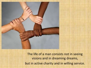 The life of a man consists not in seeing
     visions and in dreaming dreams,
but in active charity and in willing service.
 