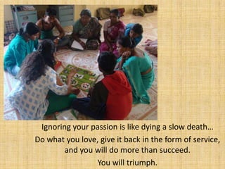 Ignoring your passion is like dying a slow death…
Do what you love, give it back in the form of service,
        and you will do more than succeed.
                 You will triumph.
 