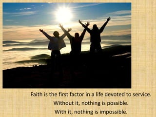 Faith is the first factor in a life devoted to service.
           Without it, nothing is possible.
           With it, nothing is impossible.
 