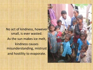 No act of kindness, however
   small, is ever wasted.
 As the sun makes ice melt,
      kindness causes
misunderstanding, mistrust
 and hostility to evaporate.
 