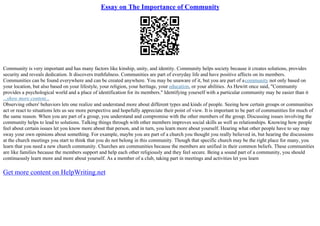 Essay on The Importance of Community
Community is very important and has many factors like kinship, unity, and identity. Community helps society because it creates solutions, provides
security and reveals dedication. It discovers truthfulness. Communities are part of everyday life and have positive affects on its members.
Communities can be found everywhere and can be created anywhere. You may be unaware of it, but you are part of acommunity not only based on
your location, but also based on your lifestyle, your religion, your heritage, your education, or your abilities. As Hewitt once said, "Community
provides a psychological world and a place of identification for its members." Identifying yourself with a particular community may be easier than it
...show more content...
Observing others' behaviors lets one realize and understand more about different types and kinds of people. Seeing how certain groups or communities
act or react to situations lets us see more perspective and hopefully appreciate their point of view. It is important to be part of communities for much of
the same reason. When you are part of a group, you understand and compromise with the other members of the group. Discussing issues involving the
community helps to lead to solutions. Talking things through with other members improves social skills as well as relationships. Knowing how people
feel about certain issues let you know more about that person, and in turn, you learn more about yourself. Hearing what other people have to say may
sway your own opinions about something. For example, maybe you are part of a church you thought you really believed in, but hearing the discussions
at the church meetings you start to think that you do not belong in this community. Though that specific church may be the right place for many, you
learn that you need a new church community. Churches are communities because the members are unified in their common beliefs. These communities
are like families because the members support and help each other religiously and they feel secure. Being a sound part of a community, you should
continuously learn more and more about yourself. As a member of a club, taking part in meetings and activities let you learn
Get more content on HelpWriting.net
 