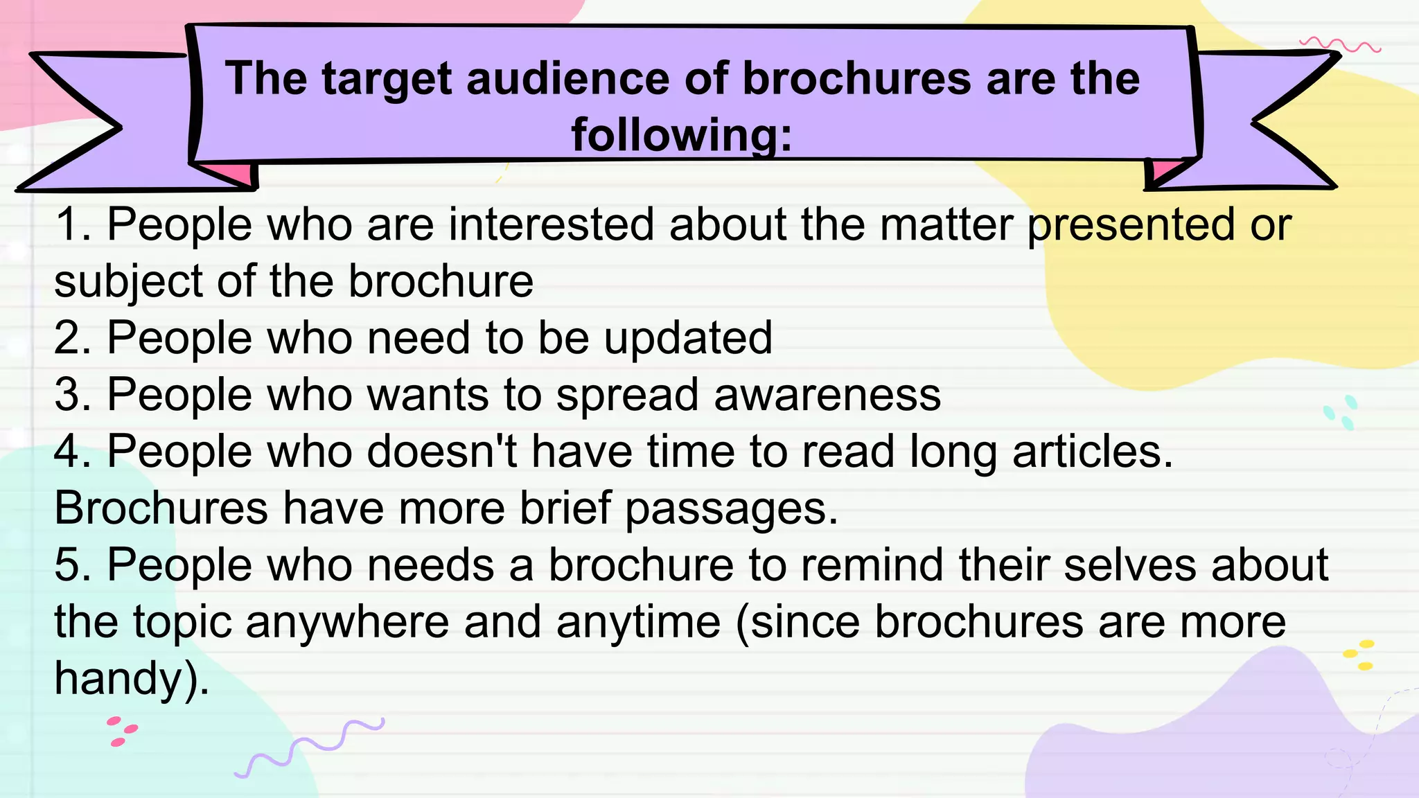 The target audience of brochures are the
following:
1. People who are interested about the matter presented or
subject of the brochure
2. People who need to be updated
3. People who wants to spread awareness
4. People who doesn't have time to read long articles.
Brochures have more brief passages.
5. People who needs a brochure to remind their selves about
the topic anywhere and anytime (since brochures are more
handy).
 