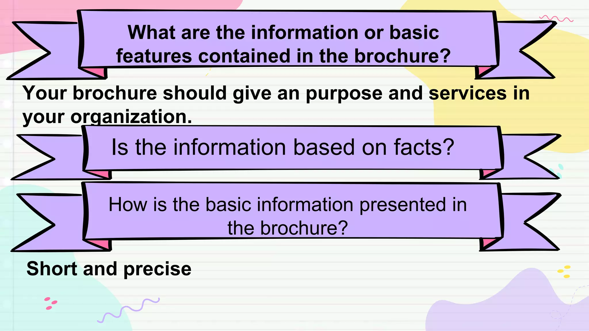 What are the information or basic
features contained in the brochure?
Your brochure should give an purpose and services in
your organization.
Is the information based on facts?
How is the basic information presented in
the brochure?
Short and precise
 