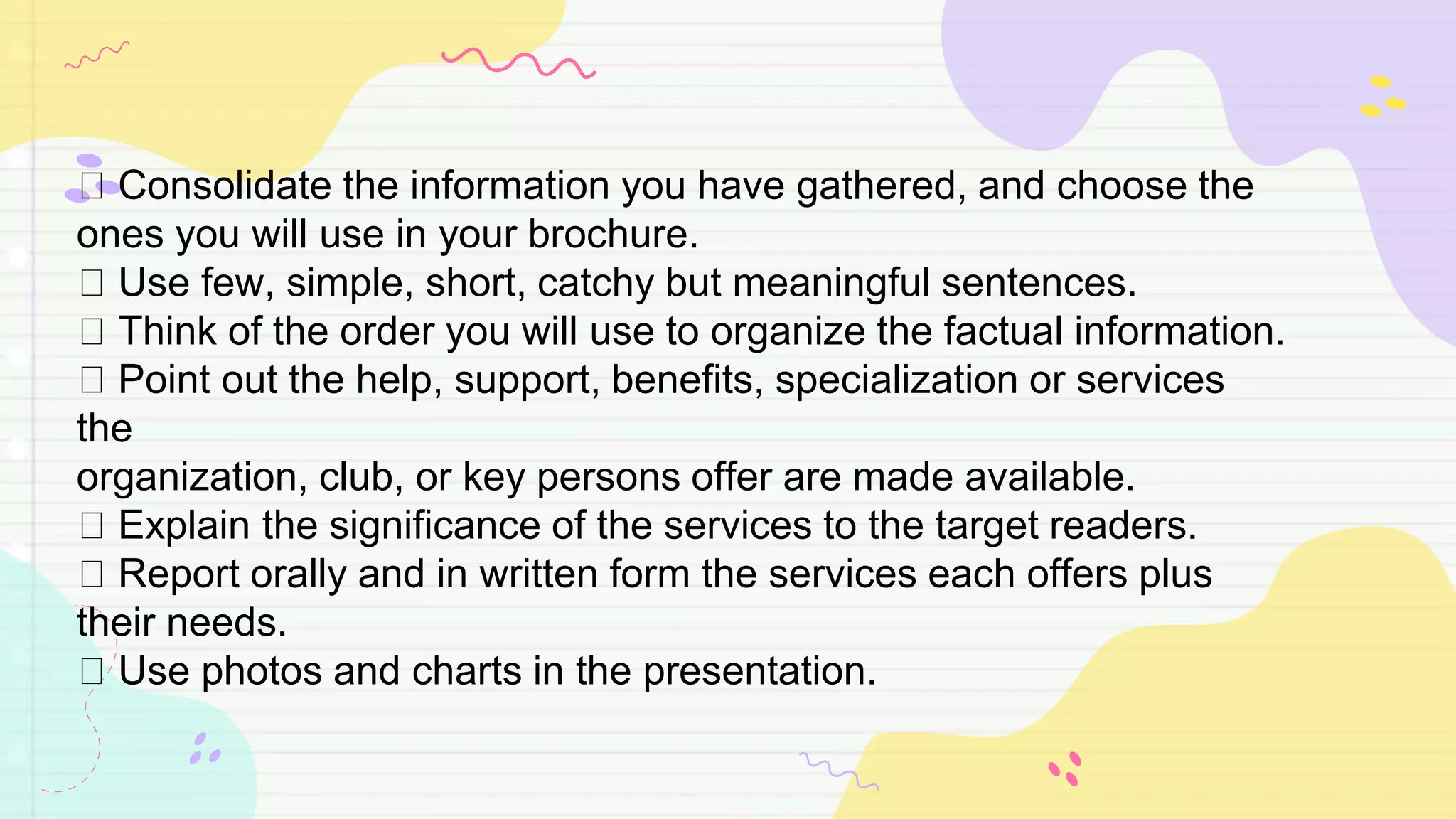 Consolidate the information you have gathered, and choose the
ones you will use in your brochure.
Use few, simple, short, catchy but meaningful sentences.
Think of the order you will use to organize the factual information.
Point out the help, support, benefits, specialization or services
the
organization, club, or key persons offer are made available.
Explain the significance of the services to the target readers.
Report orally and in written form the services each offers plus
their needs.
Use photos and charts in the presentation.
 
