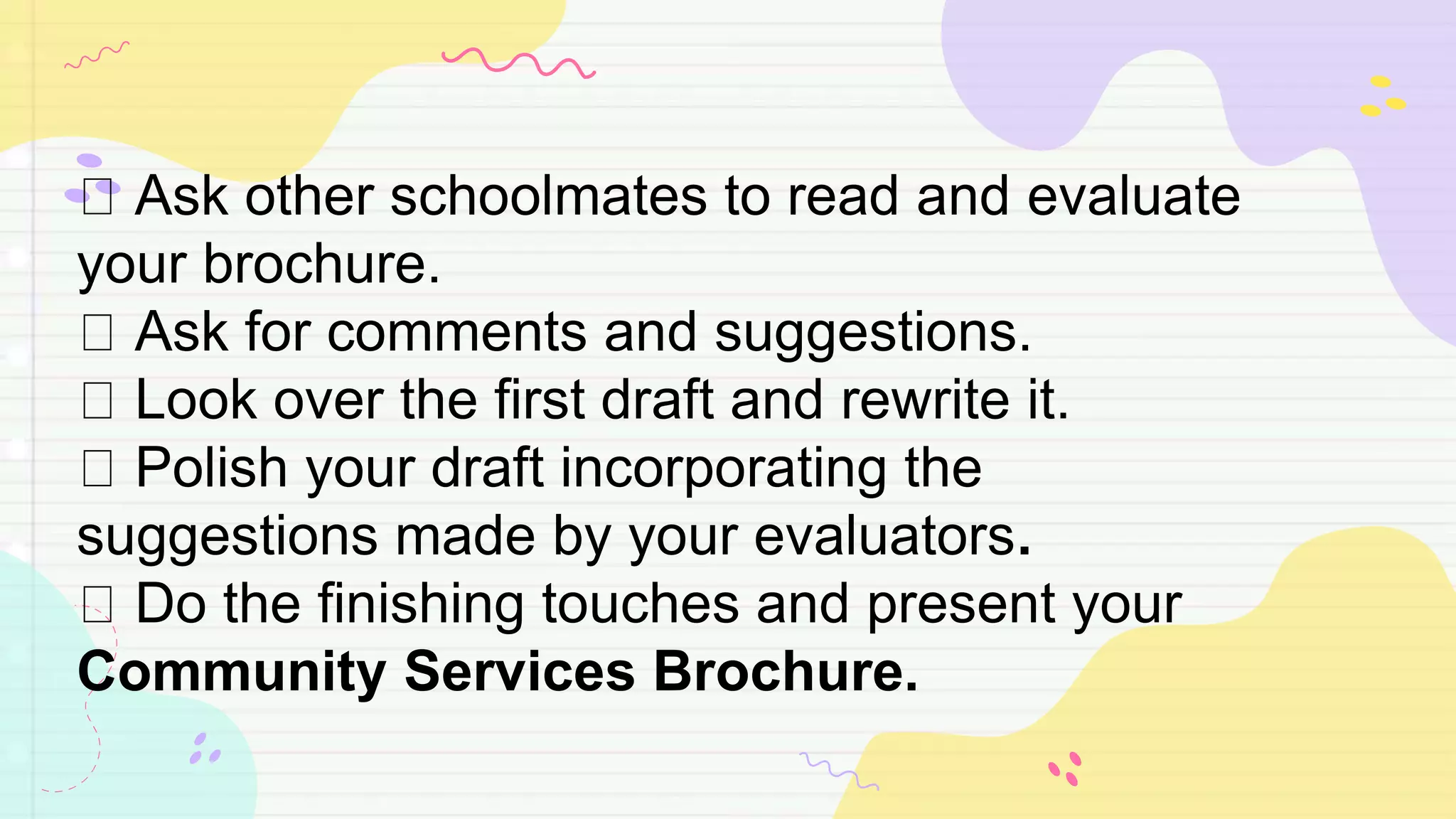 Ask other schoolmates to read and evaluate
your brochure.
Ask for comments and suggestions.
Look over the first draft and rewrite it.
Polish your draft incorporating the
suggestions made by your evaluators.
Do the finishing touches and present your
Community Services Brochure.
 