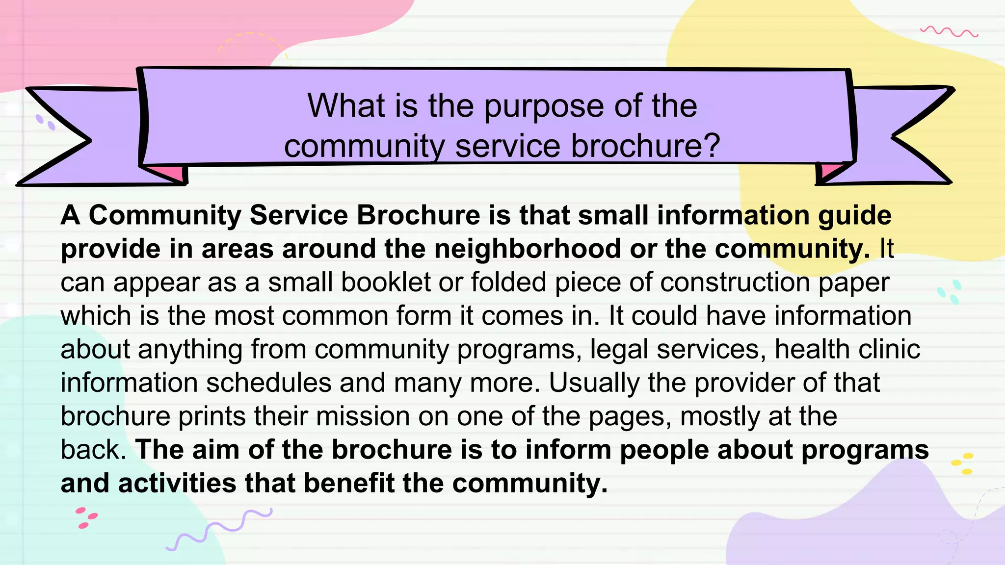 What is the purpose of the
community service brochure?
A Community Service Brochure is that small information guide
provide in areas around the neighborhood or the community. It
can appear as a small booklet or folded piece of construction paper
which is the most common form it comes in. It could have information
about anything from community programs, legal services, health clinic
information schedules and many more. Usually the provider of that
brochure prints their mission on one of the pages, mostly at the
back. The aim of the brochure is to inform people about programs
and activities that benefit the community.
 