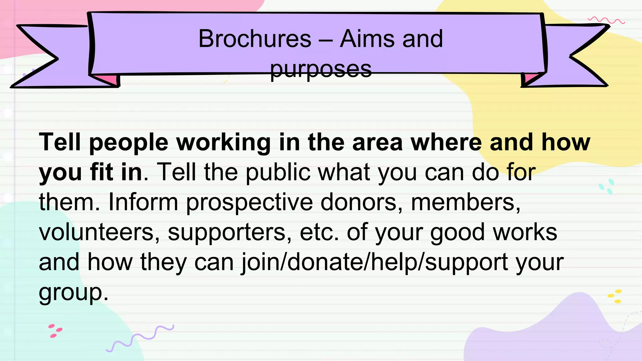 Brochures – Aims and
purposes
Tell people working in the area where and how
you fit in. Tell the public what you can do for
them. Inform prospective donors, members,
volunteers, supporters, etc. of your good works
and how they can join/donate/help/support your
group.
 
