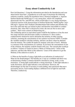 Essay about Conductivity Lab
Post Lab Questions 1. Using the information provided in the Introduction and your
observations from Part 1, hypothesize as to the type of electrolyte the following
solutions would be. Justify the hypothesis from a chemical standpoint. a. Aqueous
Sodium Hydroxide NaOH (aq) is a very strong base, which will completely
disassociate into Na+ and OH ions, which would make it a very strong electrolyte.
Chemical reaction of the disassociation of Sodium Hydroxide: NaOH (aq)Na+ (aq)+
OH (aq) b. Aqueous NaCl Sodium Chloridecontains both sodium and chloride ions,
but in the solid state they are locked in place and therefore unavailable to conduct
electricity. But, when NaCl is dissolved in water, the ions are free to move and
conduct... Show more content on Helpwriting.net ...
The conducting species at equivalence point would be the Sodium as it has the most
free range electrons and dissociates readily in solutions.4 3. How could a
conductometric titration be used to determine the molarity of either reacting
solutions, assuming the concentration of one solution was known? HINT: Consider
the variables needed to calculate molarity, and how can these values be obtained
from the titration. The symbol M stands for molarity with units of mol/L. Molarity
is a measure of the concentration of a solution. If you knew the concentration of one
of the solutions, the molarity could be found in this way. The concept plan would go
as follows: Volume of Titrant (in liters) x Moles of Titrant (mol) = moles of the
unknown, and then take Moles of the unknown / Liters of the unknown to get the
Molarity of the unknown in mol/L. 4
4. What are the benefits of using a light bulb as an indication of conductivity?
What are the disadvantages? The benefits are: it acts as a confident and direct way
of determining whether a solution should be classified as strong, weak, or non
electrolyte. A strong light would indicate a strong electrolyte. A dim light indicates a
weak electrolyte, and no light indicates a non electrolyte. However, the
disadvantages are the lack of accuracy in each reading, and conclusions that aren t
necessarily precise. Each reading displays a different level of light for each bulb.
Therefore, conductivity
 